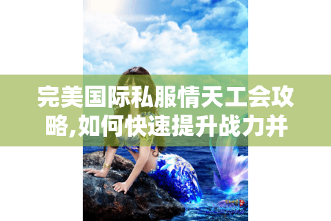 完美国际私服情天工会攻略,如何快速提升战力并找到可靠队友?