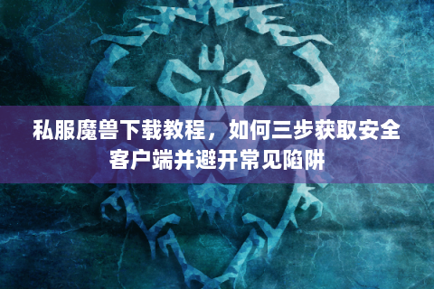 私服魔兽下载教程，如何三步获取安全客户端并避开常见陷阱