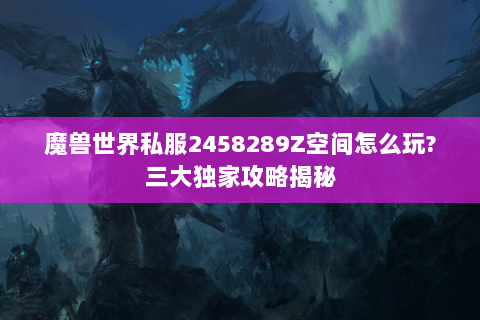 魔兽世界私服2458289Z空间怎么玩?三大独家攻略揭秘