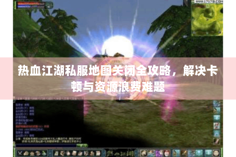 热血江湖私服地图关闭全攻略，解决卡顿与资源浪费难题
