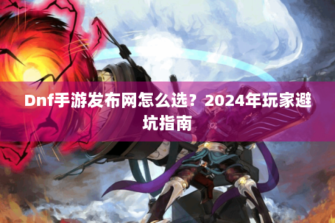 Dnf手游发布网怎么选？2024年玩家避坑指南