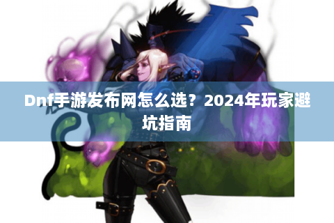 Dnf手游发布网怎么选？2024年玩家避坑指南