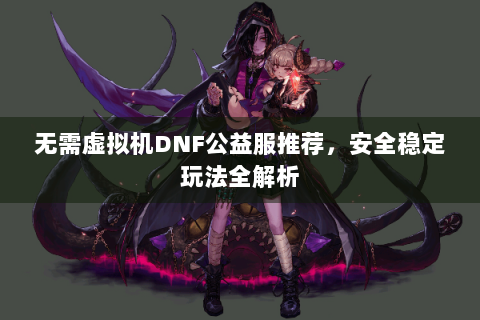 无需虚拟机DNF公益服推荐，安全稳定玩法全解析