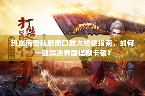 热血传奇私服窗口放大终极指南，如何一键解决界面模糊卡顿？