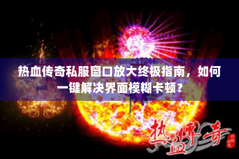 热血传奇私服窗口放大终极指南，如何一键解决界面模糊卡顿？