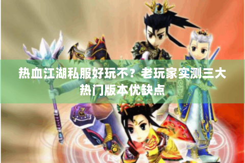 热血江湖私服好玩不？老玩家实测三大热门版本优缺点