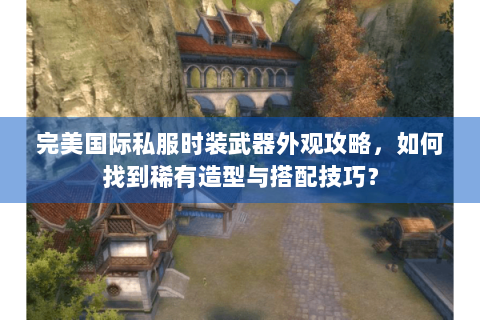 完美国际私服时装武器外观攻略，如何找到稀有造型与搭配技巧？