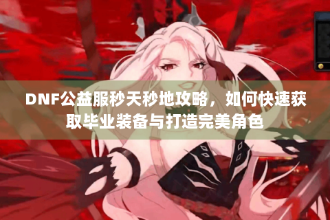 DNF公益服秒天秒地攻略，如何快速获取毕业装备与打造完美角色