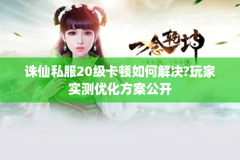 诛仙私服20级卡顿如何解决?玩家实测优化方案公开