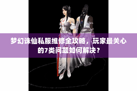 梦幻诛仙私服维修全攻略，玩家最关心的7类问题如何解决？
