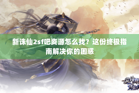 新诛仙2sf吧资源怎么找？这份终极指南解决你的困惑