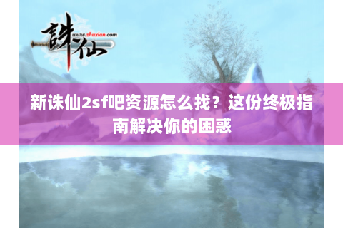 新诛仙2sf吧资源怎么找？这份终极指南解决你的困惑
