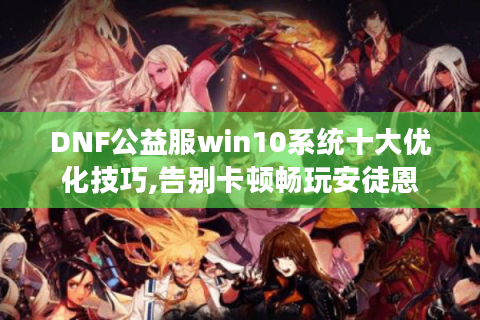 DNF公益服win10系统十大优化技巧,告别卡顿畅玩安徒恩