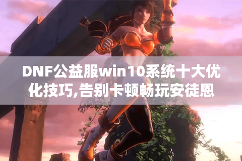 DNF公益服win10系统十大优化技巧,告别卡顿畅玩安徒恩