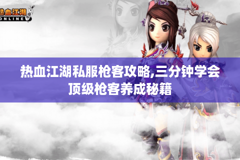 热血江湖私服枪客攻略,三分钟学会顶级枪客养成秘籍