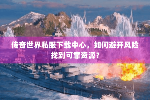 传奇世界私服下载中心，如何避开风险找到可靠资源？