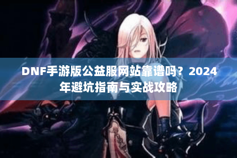 DNF手游版公益服网站靠谱吗？2024年避坑指南与实战攻略