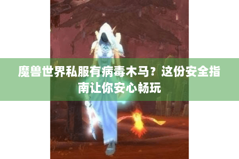 魔兽世界私服有病毒木马？这份安全指南让你安心畅玩