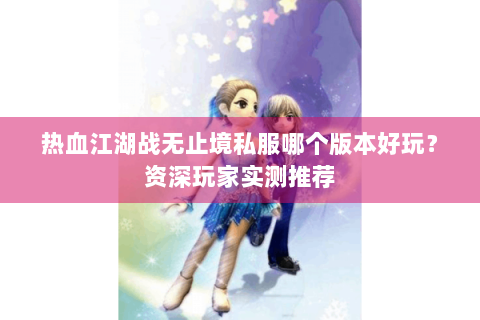 热血江湖战无止境私服哪个版本好玩？资深玩家实测推荐