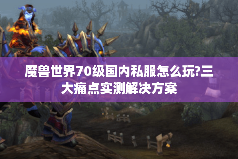 魔兽世界70级国内私服怎么玩?三大痛点实测解决方案