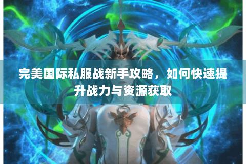完美国际私服战新手攻略，如何快速提升战力与资源获取