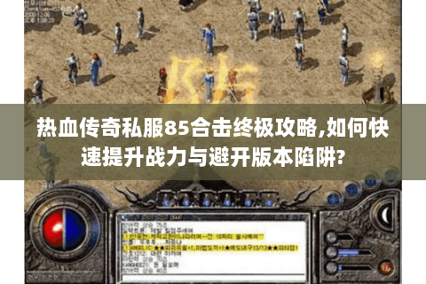 热血传奇私服85合击终极攻略,如何快速提升战力与避开版本陷阱?