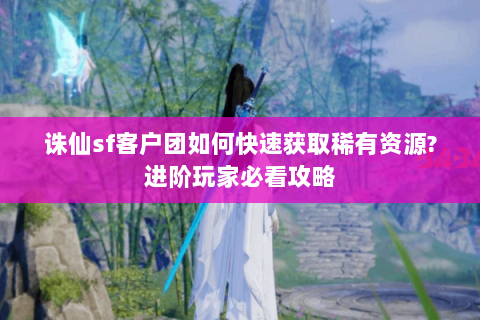 诛仙sf客户团如何快速获取稀有资源?进阶玩家必看攻略