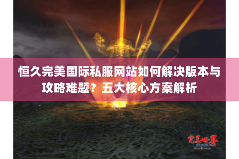 恒久完美国际私服网站如何解决版本与攻略难题？五大核心方案解析
