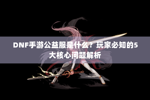 DNF手游公益服是什么？玩家必知的5大核心问题解析