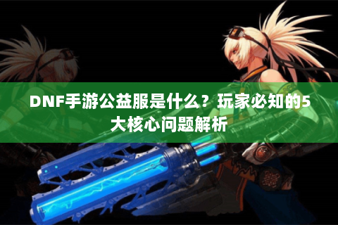 DNF手游公益服是什么？玩家必知的5大核心问题解析