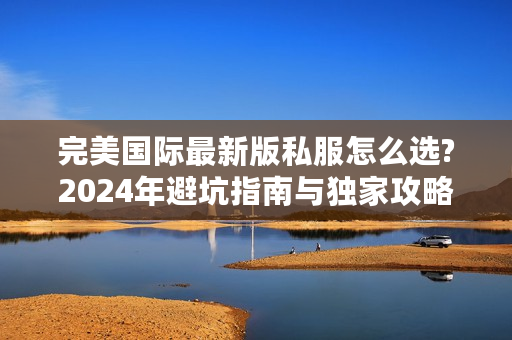 完美国际最新版私服怎么选?2024年避坑指南与独家攻略