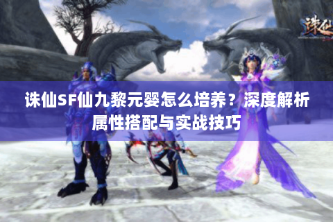 诛仙SF仙九黎元婴怎么培养？深度解析属性搭配与实战技巧