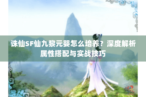 诛仙SF仙九黎元婴怎么培养？深度解析属性搭配与实战技巧