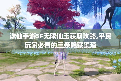 诛仙手游SF无限仙玉获取攻略,平民玩家必看的三条隐藏渠道