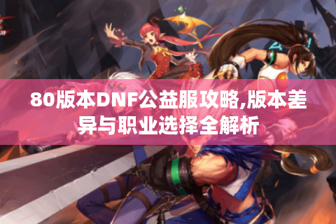 80版本DNF公益服攻略,版本差异与职业选择全解析
