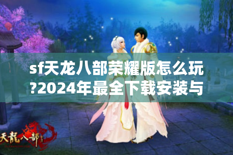 sf天龙八部荣耀版怎么玩?2024年最全下载安装与战力提升攻略