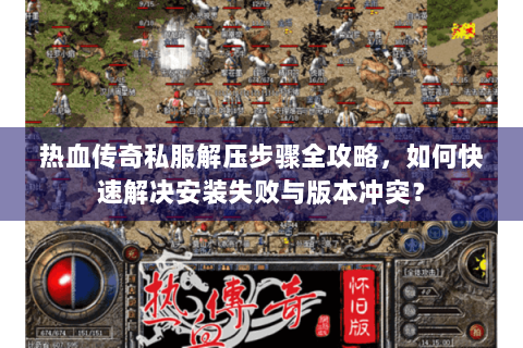 热血传奇私服解压步骤全攻略，如何快速解决安装失败与版本冲突？