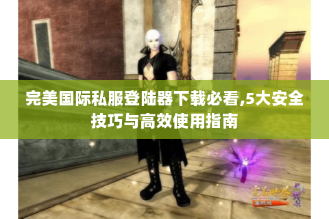 完美国际私服登陆器下载必看,5大安全技巧与高效使用指南
