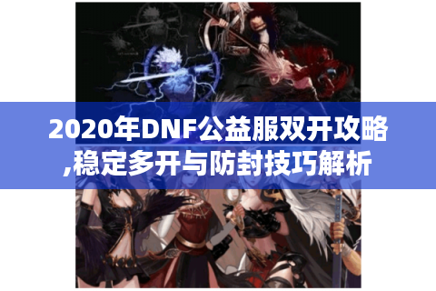 2020年DNF公益服双开攻略,稳定多开与防封技巧解析