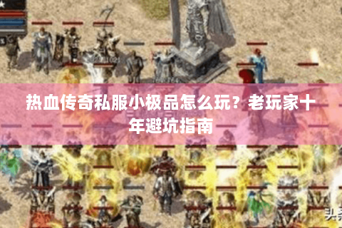 热血传奇私服小极品怎么玩？老玩家十年避坑指南