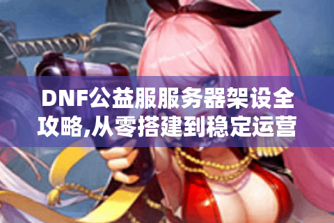 DNF公益服服务器架设全攻略,从零搭建到稳定运营
