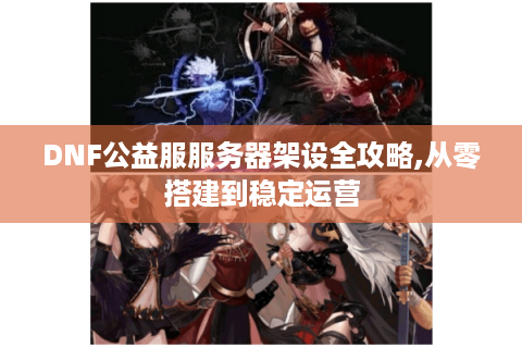 DNF公益服服务器架设全攻略,从零搭建到稳定运营