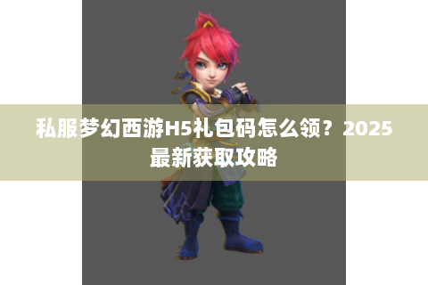 私服梦幻西游H5礼包码怎么领？2025最新获取攻略