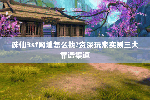 诛仙3sf网址怎么找?资深玩家实测三大靠谱渠道