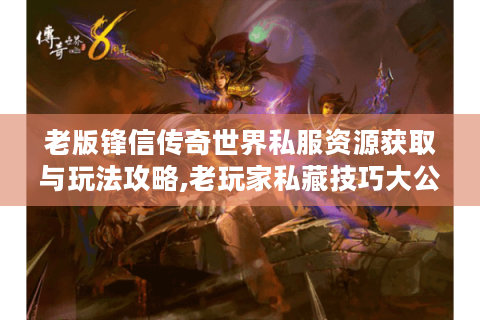 老版锋信传奇世界私服资源获取与玩法攻略,老玩家私藏技巧大公开