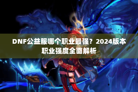 DNF公益服哪个职业最强？2024版本职业强度全面解析
