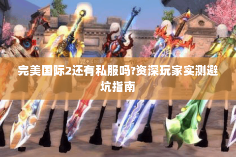 完美国际2还有私服吗?资深玩家实测避坑指南
