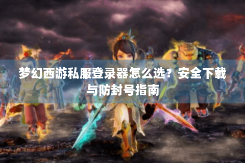 梦幻西游私服登录器怎么选？安全下载与防封号指南