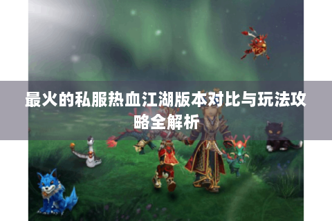 最火的私服热血江湖版本对比与玩法攻略全解析