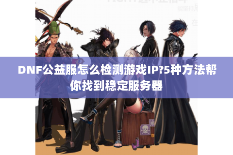 DNF公益服怎么检测游戏IP？5种方法帮你找到稳定服务器